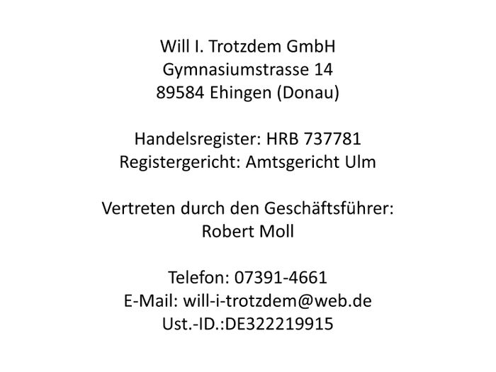 Will I. Trotzdem GmbH
Gymnasiumstrasse 14
89584 Ehingen (Donau)
Handelsregister: HRB 737781
Registergericht: Amtsgericht Ulm
Vertreten durch den Geschäftsführer: Robert Moll
Telefon: 07391-4661
E-Mail: will-i-trotzdem@web.de
Ust.-ID.:DE322219915